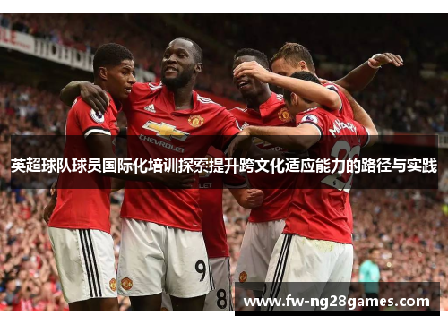 英超球队球员国际化培训探索提升跨文化适应能力的路径与实践 英超球队球员国际化培训探索提升跨文化适应能力的路径与实践