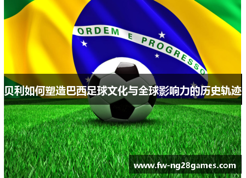 贝利如何塑造巴西足球文化与全球影响力的历史轨迹 贝利如何塑造巴西足球文化与全球影响力的历史轨迹