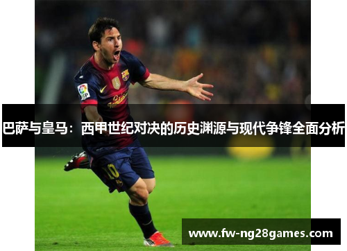 巴萨与皇马：西甲世纪对决的历史渊源与现代争锋全面分析