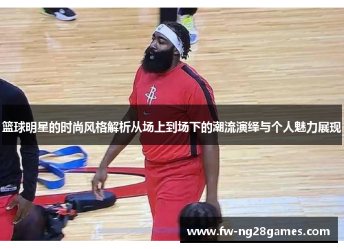 篮球明星的时尚风格解析从场上到场下的潮流演绎与个人魅力展现