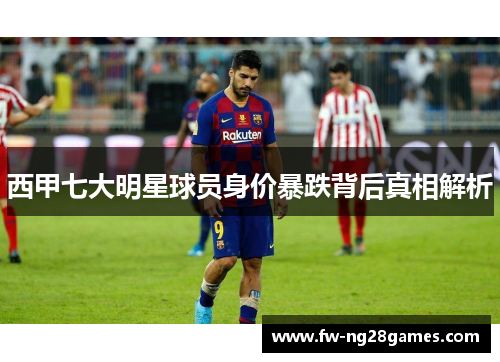 西甲七大明星球员身价暴跌背后真相解析 西甲七大明星球员身价暴跌背后真相解析