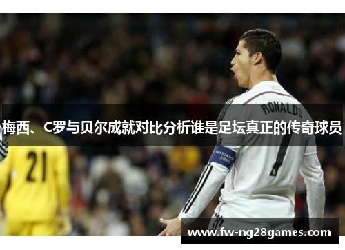 梅西、C罗与贝尔成就对比分析谁是足坛真正的传奇球员 梅西、C罗与贝尔成就对比分析谁是足坛真正的传奇球员