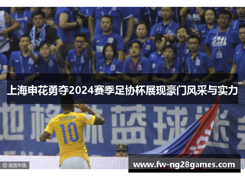 上海申花勇夺2024赛季足协杯展现豪门风采与实力 上海申花勇夺2024赛季足协杯展现豪门风采与实力