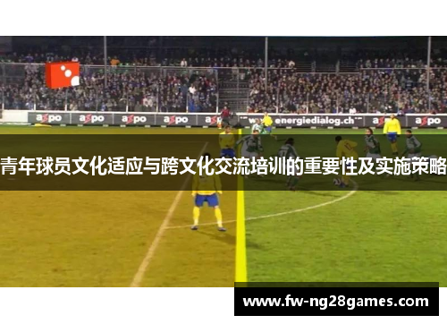 青年球员文化适应与跨文化交流培训的重要性及实施策略 青年球员文化适应与跨文化交流培训的重要性及实施策略