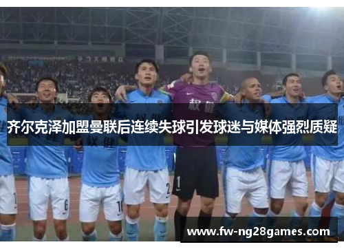 齐尔克泽加盟曼联后连续失球引发球迷与媒体强烈质疑 齐尔克泽加盟曼联后连续失球引发球迷与媒体强烈质疑